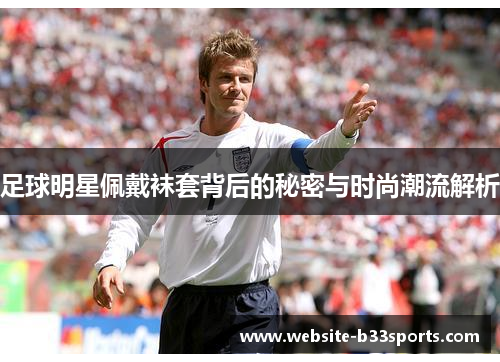 足球明星佩戴袜套背后的秘密与时尚潮流解析