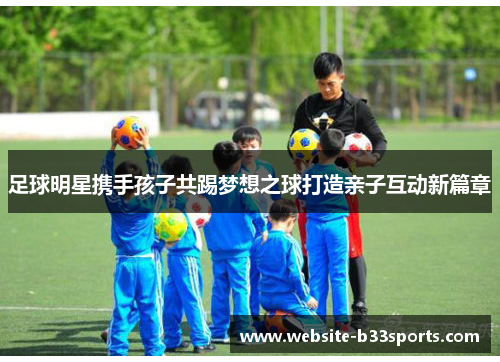 足球明星携手孩子共踢梦想之球打造亲子互动新篇章