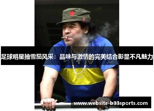 足球明星抽雪茄风采：品味与激情的完美结合彰显不凡魅力